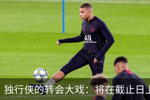 独行侠的转会大戏：将在截止日上演惊心动魄的“交易秀”！
